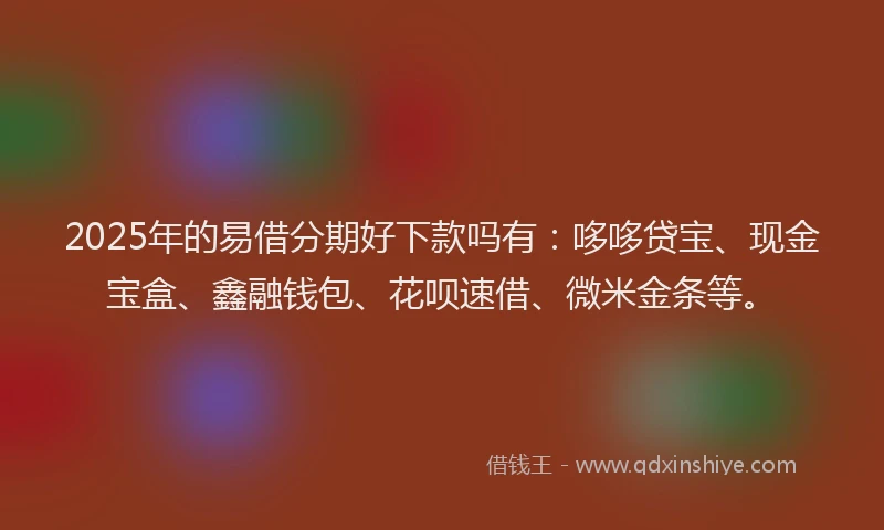 2025年的易借分期好下款吗有：哆哆贷宝、现金宝盒、鑫融钱包、花呗速借、微米金条等。
