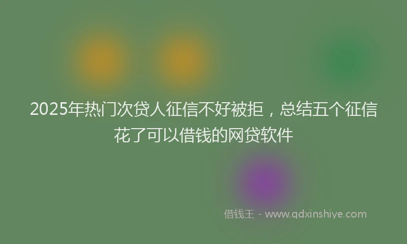 2025年热门次贷人征信不好被拒，总结五个征信花了可以借钱的网贷软件