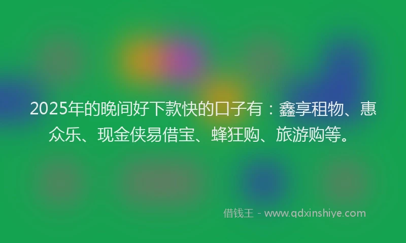 2025年的晚间好下款快的口子有：鑫享租物、惠众乐、现金侠易借宝、蜂狂购、旅游购等。