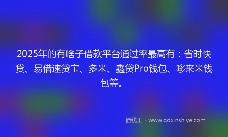2025年的有啥子借款平台通过率最高有：省时快贷、易借速贷宝、多米、鑫贷Pro钱包、哆来米钱包等。