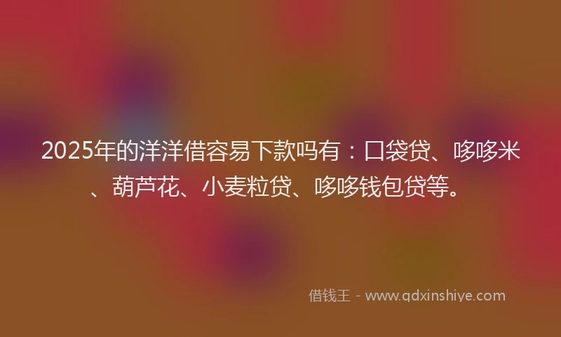 2025年的洋洋借容易下款吗有：口袋贷、哆哆米、葫芦花、小麦粒贷、哆哆钱包贷等。