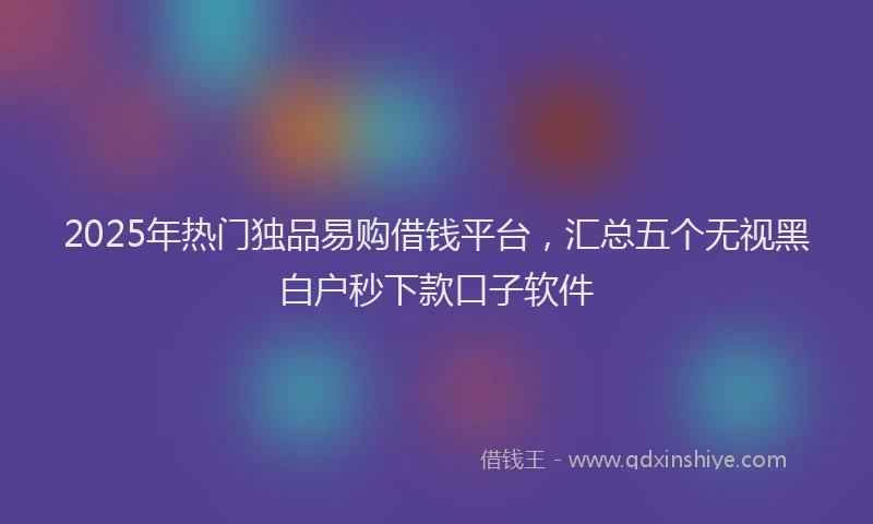 2025年热门独品易购借钱平台，汇总五个无视黑白户秒下款口子软件