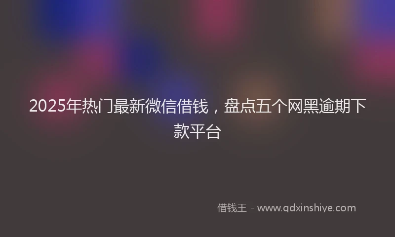2025年热门最新微信借钱，盘点五个网黑逾期下款平台