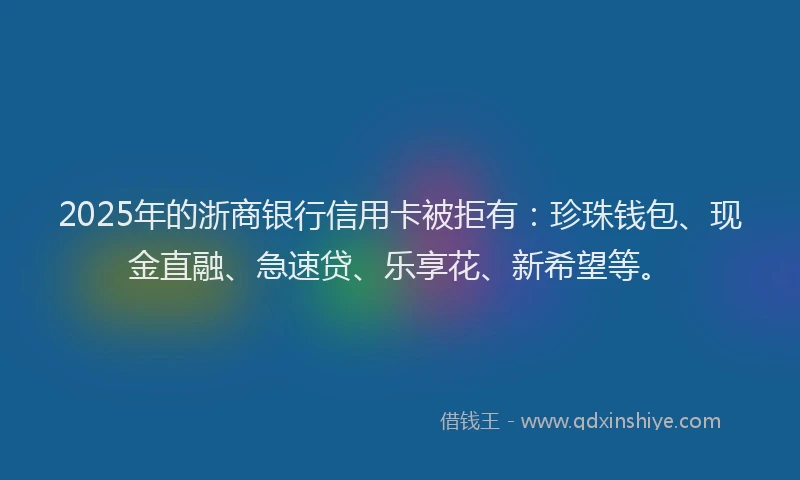 2025年的浙商银行信用卡被拒有：珍珠钱包、现金直融、急速贷、乐享花、新希望等。