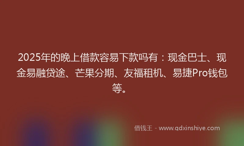2025年的晚上借款容易下款吗有：现金巴士、现金易融贷途、芒果分期、友福租机、易捷Pro钱包等。