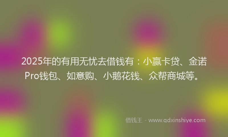 2025年的有用无忧去借钱有：小赢卡贷、金诺Pro钱包、如意购、小鹅花钱、众帮商城等。
