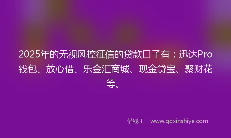 2025年的无视风控征信的贷款口子有：迅达Pro钱包、放心借、乐金汇商城、现金贷宝、聚财花等。