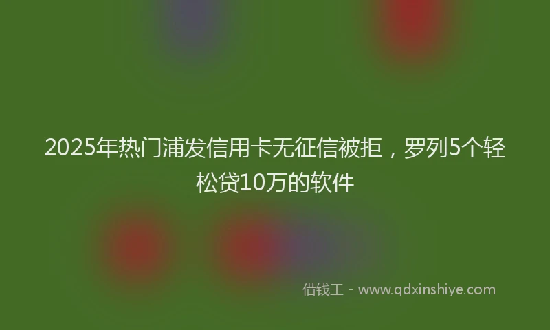 2025年热门浦发信用卡无征信被拒，罗列5个轻松贷10万的软件