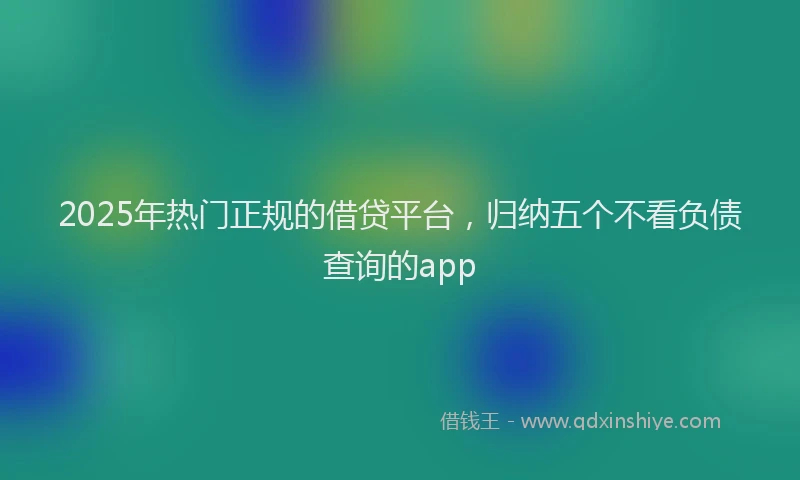 2025年热门正规的借贷平台，归纳五个不看负债查询的app