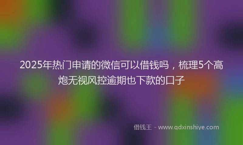 2025年热门申请的微信可以借钱吗，梳理5个高炮无视风控逾期也下款的口子