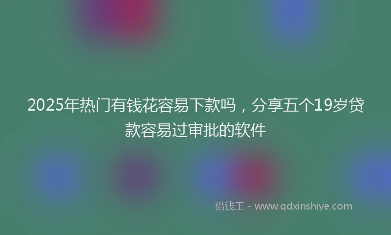 2025年热门有钱花容易下款吗，分享五个19岁贷款容易过审批的软件