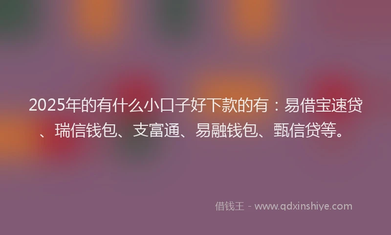 2025年的有什么小口子好下款的有：易借宝速贷、瑞信钱包、支富通、易融钱包、甄信贷等。