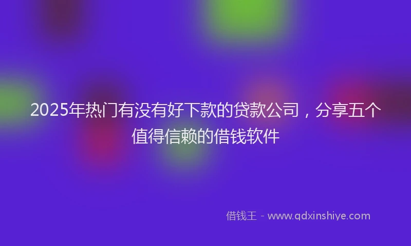 2025年热门有没有好下款的贷款公司，分享五个值得信赖的借钱软件