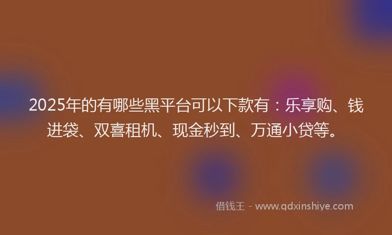 2025年的有哪些黑平台可以下款有：乐享购、钱进袋、双喜租机、现金秒到、万通小贷等。