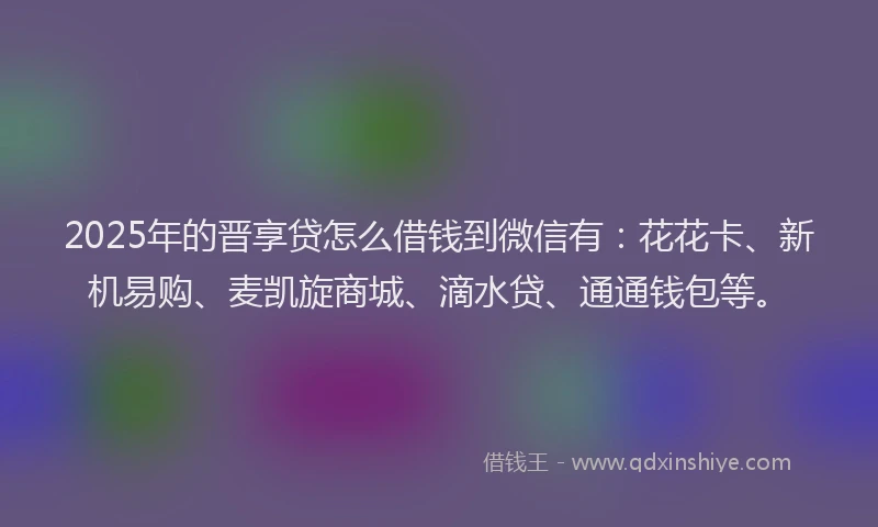 2025年的晋享贷怎么借钱到微信有：花花卡、新机易购、麦凯旋商城、滴水贷、通通钱包等。
