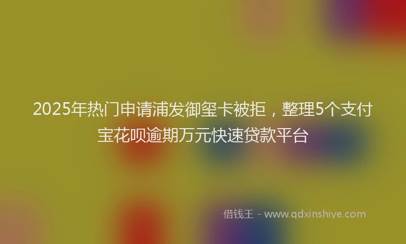 2025年热门申请浦发御玺卡被拒，整理5个支付宝花呗逾期万元快速贷款平台