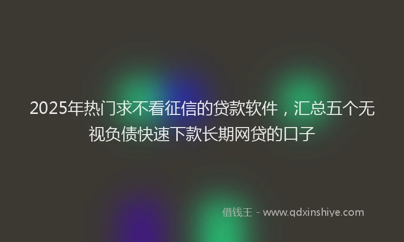 2025年热门求不看征信的贷款软件，汇总五个无视负债快速下款长期网贷的口子