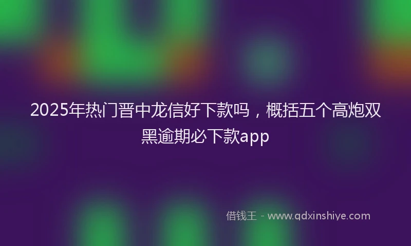 2025年热门晋中龙信好下款吗，概括五个高炮双黑逾期必下款app