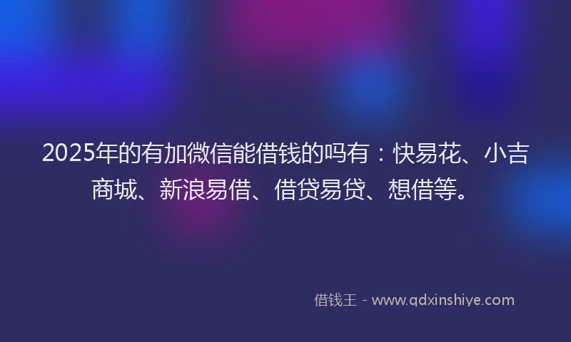 2025年的有加微信能借钱的吗有：快易花、小吉商城、新浪易借、借贷易贷、想借等。