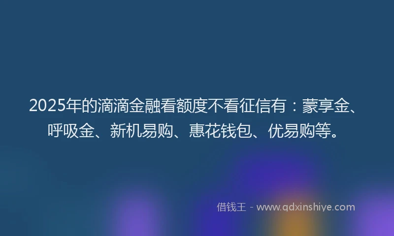 2025年的滴滴金融看额度不看征信有：蒙享金、呼吸金、新机易购、惠花钱包、优易购等。
