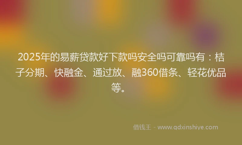 2025年的易薪贷款好下款吗安全吗可靠吗有：桔子分期、快融金、通过放、融360借条、轻花优品等。