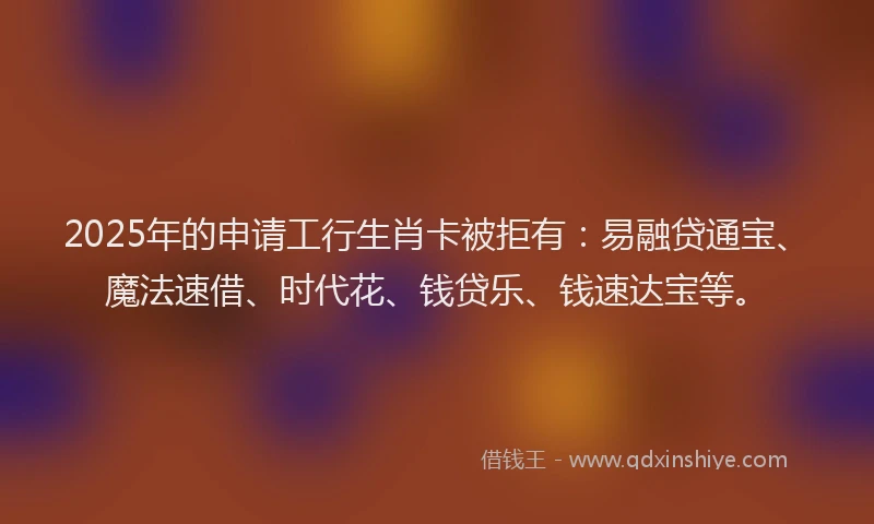 2025年的申请工行生肖卡被拒有：易融贷通宝、魔法速借、时代花、钱贷乐、钱速达宝等。