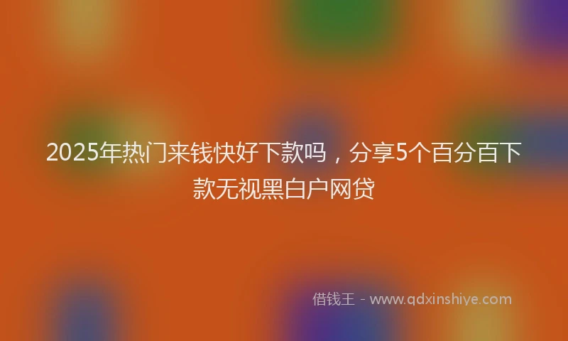 2025年热门来钱快好下款吗，分享5个百分百下款无视黑白户网贷