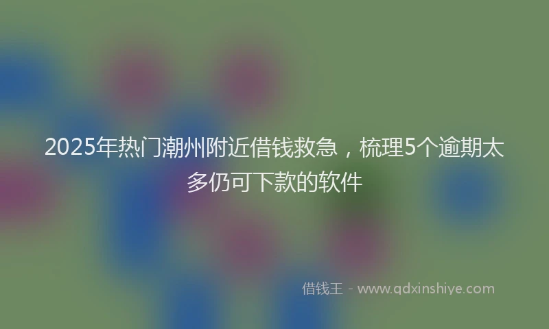 2025年热门潮州附近借钱救急，梳理5个逾期太多仍可下款的软件