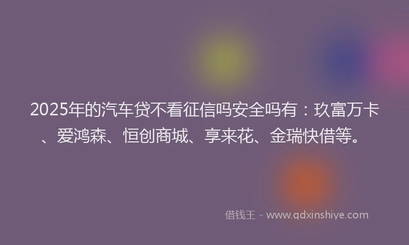 2025年的汽车贷不看征信吗安全吗有：玖富万卡、爱鸿森、恒创商城、享来花、金瑞快借等。