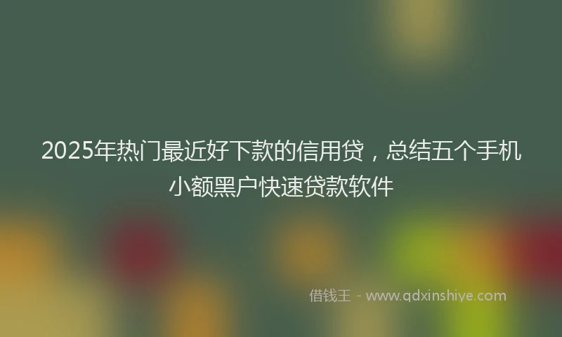 2025年热门最近好下款的信用贷，总结五个手机小额黑户快速贷款软件