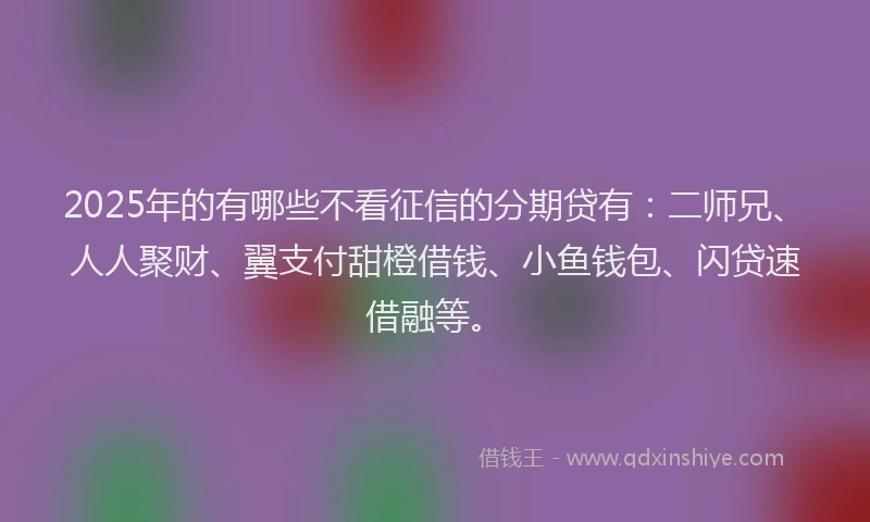 2025年的有哪些不看征信的分期贷有：二师兄、人人聚财、翼支付甜橙借钱、小鱼钱包、闪贷速借融等。