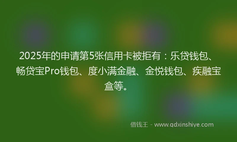 2025年的申请第5张信用卡被拒有：乐贷钱包、畅贷宝Pro钱包、度小满金融、金悦钱包、疾融宝盒等。