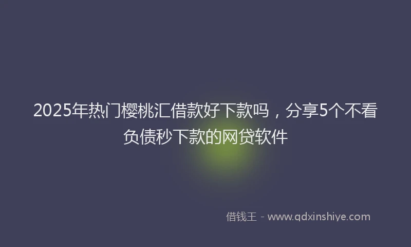 2025年热门樱桃汇借款好下款吗，分享5个不看负债秒下款的网贷软件