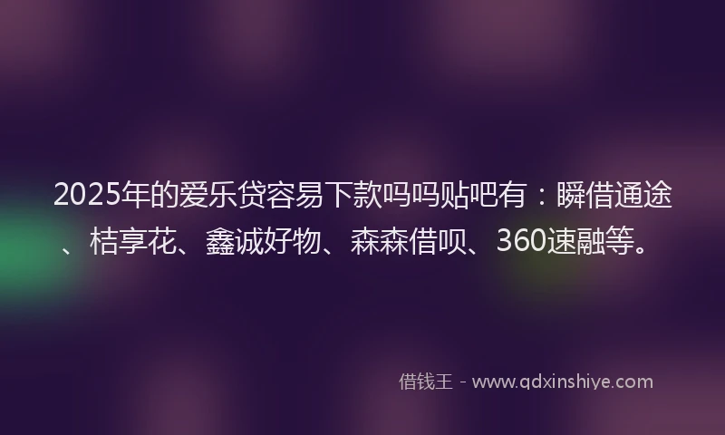 2025年的爱乐贷容易下款吗吗贴吧有：瞬借通途、桔享花、鑫诚好物、森森借呗、360速融等。
