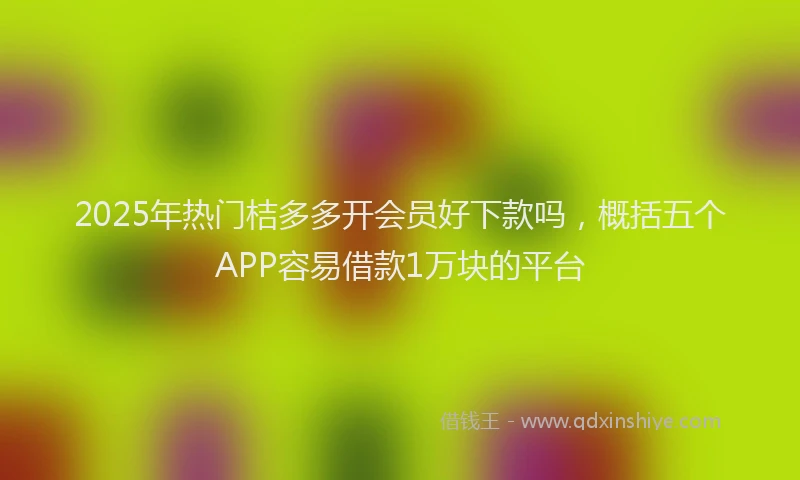 2025年热门桔多多开会员好下款吗，概括五个APP容易借款1万块的平台