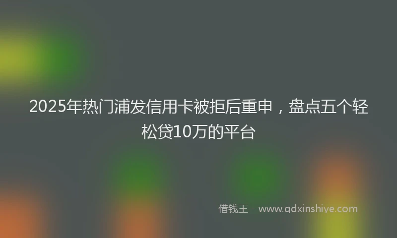 2025年热门浦发信用卡被拒后重申，盘点五个轻松贷10万的平台