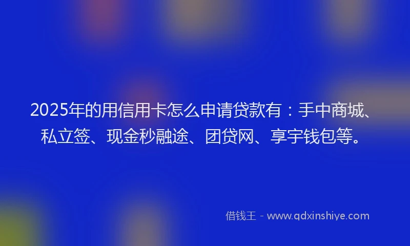 2025年的用信用卡怎么申请贷款有：手中商城、私立签、现金秒融途、团贷网、享宇钱包等。