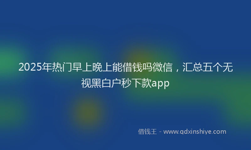 2025年热门早上晚上能借钱吗微信，汇总五个无视黑白户秒下款app