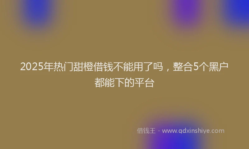 2025年热门甜橙借钱不能用了吗，整合5个黑户都能下的平台