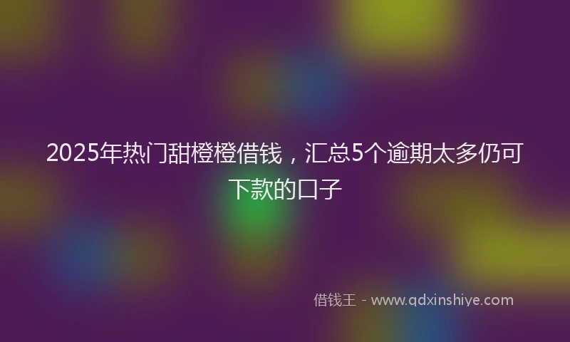 2025年热门甜橙橙借钱，汇总5个逾期太多仍可下款的口子