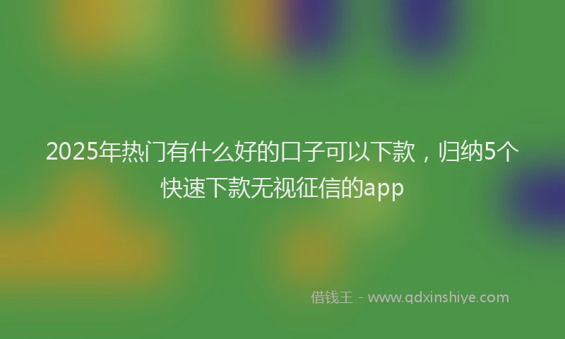 2025年热门有什么好的口子可以下款，归纳5个快速下款无视征信的app