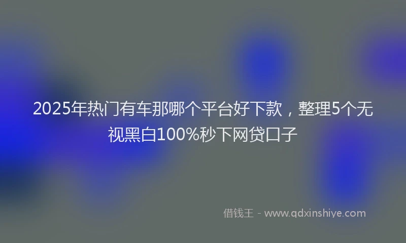 2025年热门有车那哪个平台好下款，整理5个无视黑白100%秒下网贷口子