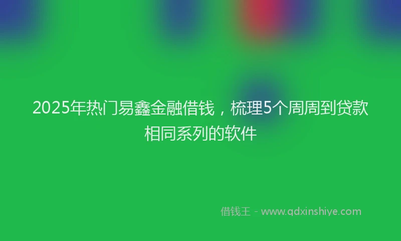 2025年热门易鑫金融借钱，梳理5个周周到贷款相同系列的软件