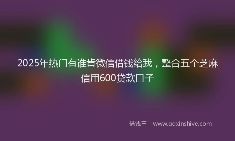 2025年热门有谁肯微信借钱给我，整合五个芝麻信用600贷款口子