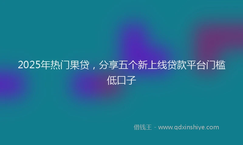 2025年热门果贷，分享五个新上线贷款平台门槛低口子