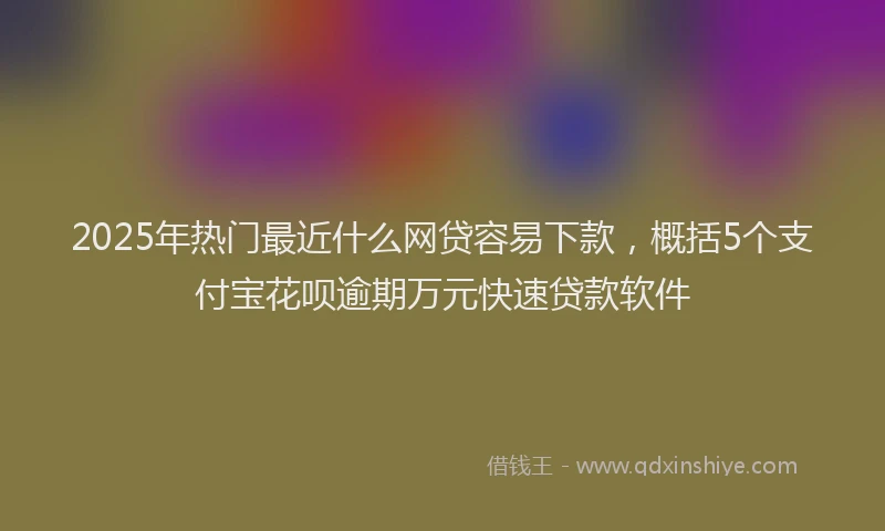 2025年热门最近什么网贷容易下款，概括5个支付宝花呗逾期万元快速贷款软件