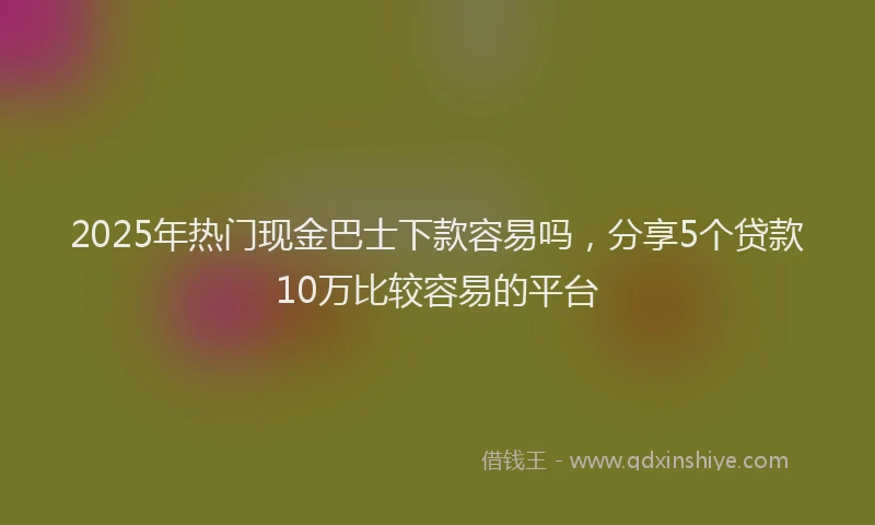 2025年热门现金巴士下款容易吗，分享5个贷款10万比较容易的平台