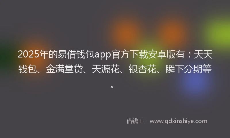 2025年的易借钱包app官方下载安卓版有：天天钱包、金满堂贷、天源花、银杏花、瞬下分期等。
