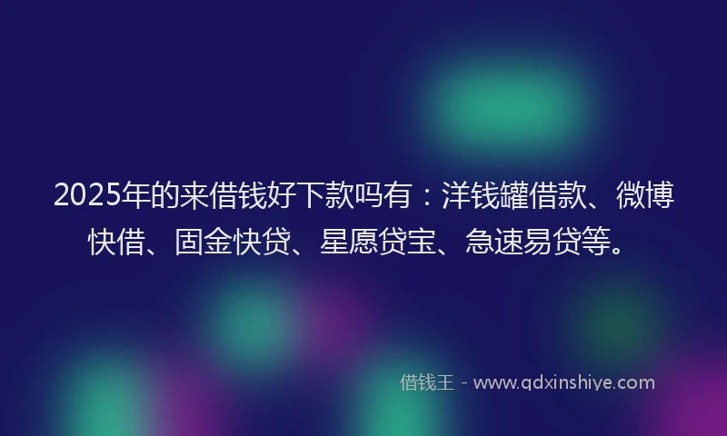2025年的来借钱好下款吗有：洋钱罐借款、微博快借、固金快贷、星愿贷宝、急速易贷等。