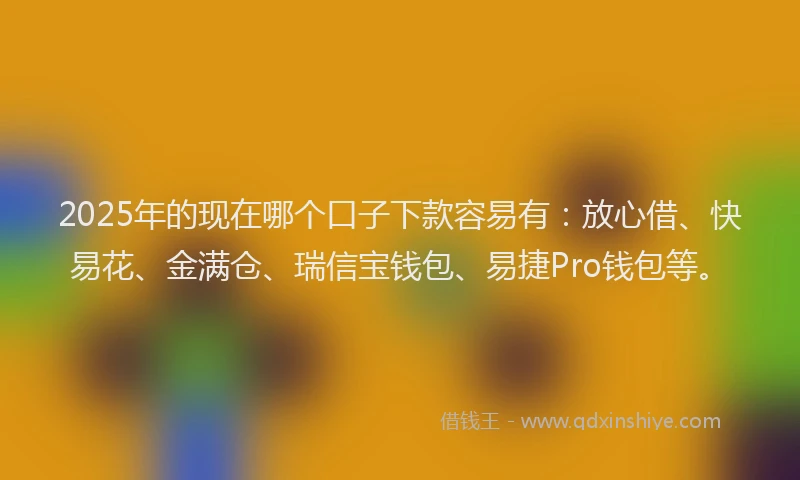 2025年的现在哪个口子下款容易有：放心借、快易花、金满仓、瑞信宝钱包、易捷Pro钱包等。